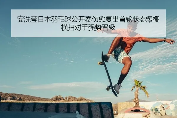 安洗莹日本羽毛球公开赛伤愈复出首轮状态爆棚 横扫对手强势晋级